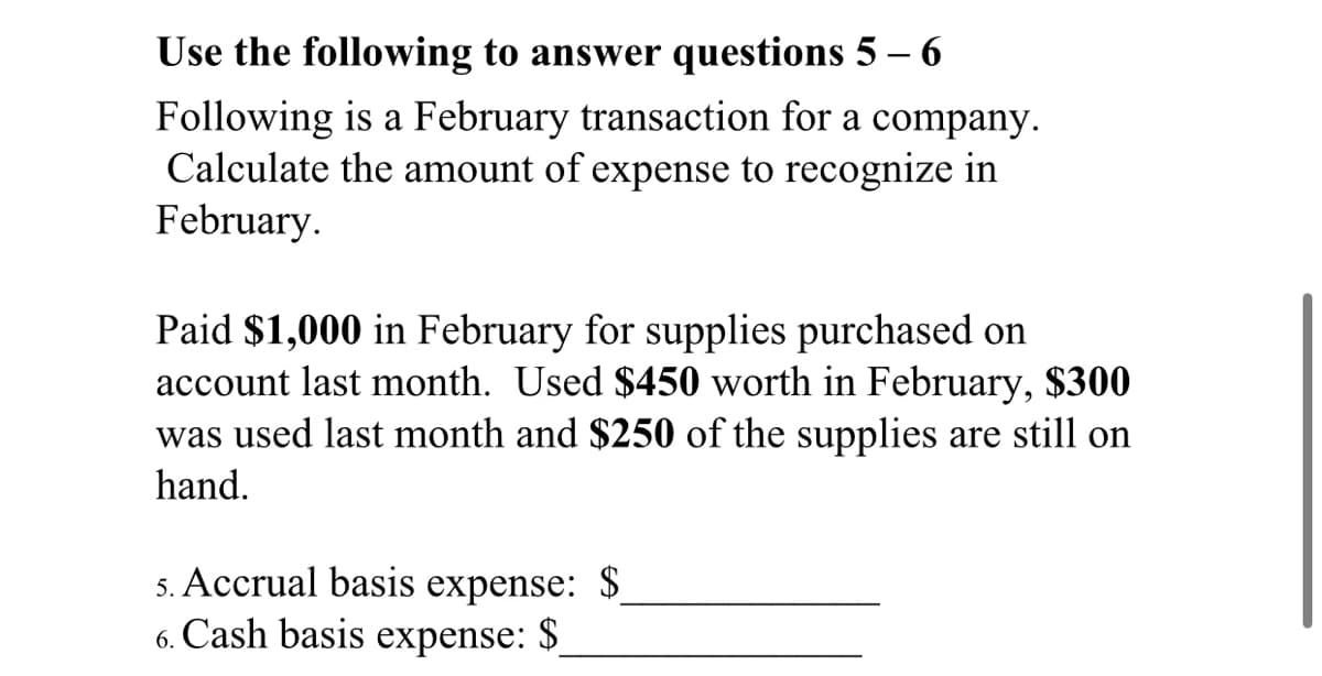 Use the following to answer questions 5 – 6
Following is a February transaction for a company.
Calculate the amount of expense to recognize in
February.
Paid $1,000 in February for supplies purchased on
account last month. Used $450 worth in February, $300
was used last month and $250 of the supplies are still on
hand.
5. Accrual basis expense: $
6. Cash basis expense: $
