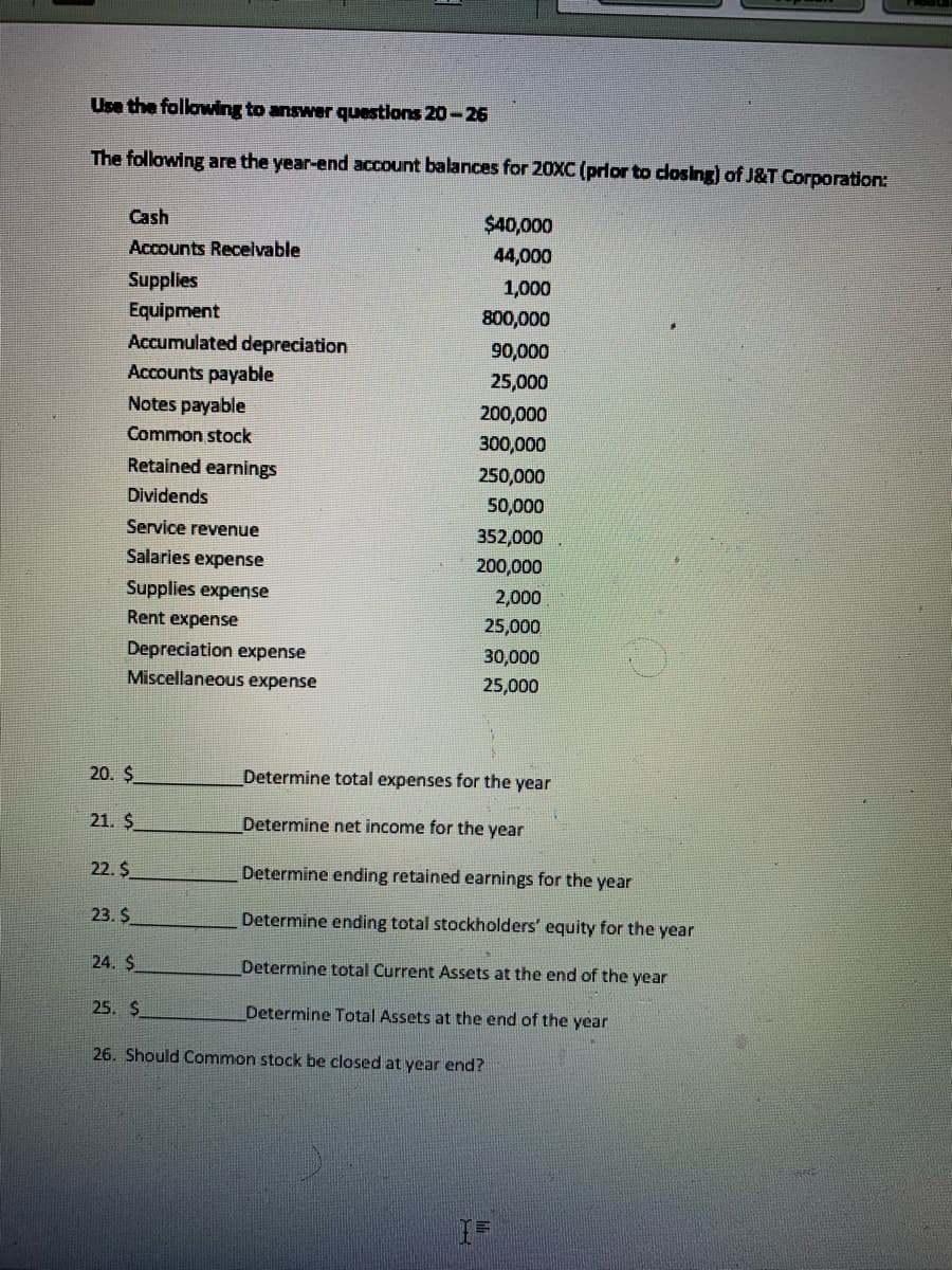 Use the following to answer questions 20-26
The following are the year-end account balances for 20XC (prlor to dosing) of J&T Corporation:
Cash
$40,000
Accounts Receivable
44,000
Supplies
1,000
Equipment
Accumulated depreciation
Accounts payable
800,000
90,000
25,000
Notes payable
200,000
Common stock
300,000
Retained earnings
250,000
Dividends
50,000
Service revenue
352,000
Salaries expense
200,000
Supplies expense
2,000
Rent expense
25,000
Depreciation expense
30,000
Miscellaneous expense
25,000
20. $
Determine total expenses for the year
21. $
Determine net income for the year
22. $
Determine ending retained earnings for the year
23. $
Determine ending total stockholders' equity for the year
24. $
Determine total Current Assets at the end of the year
25. $
Determine Total Assets at the end of the year
26. Should Common stock be closed at year end?
