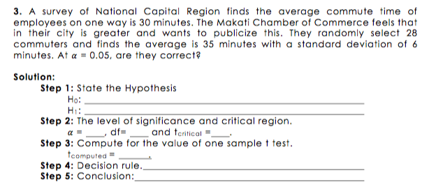 3. A survey of National Capital Region finds the average commute time of
employees on one way is 30 minutes. The Makati Chamber of Commerce feels that
in their city is greater and wants to publicize this. They randomly select 28
commuters and finds the average is 35 minutes with a standard deviation of 6
minutes. At a = 0.05, are they correct?
Solution:
Step 1: State the Hypothesis
Ho:
H:.
Step 2: The level of significance and critical region.
a =_ df=_ and teritical =-
Step 3: Compute for the value of one sample t test.
tcamputed =
Step 4: Decision rule.,
Step 5: Conclusion:
