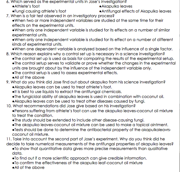 6. Which served as the experimental units in Jose's investigation?
•Athlete's foot
•Akapulko leaves
•Antifungal effects of Akapulko leaves
•Fungi causing athlete's foot
7. When is a fair test observed in an investigatory process?
•When two or more independent variables are studied at the same time for their
effects on the experimental units.
•When only one independent variable is studied for its effects on a number of similar
experimental units.
•When only one independent variable is studied for its effect on a number of different
kinds of experimental units.
•When one dependent variable is analyzed based on the influence of a single factor.
8. Which reason explains why a control set up is necessary in a science investigation?
•The control set up is used as basis for comparing the results of the experimental setup.
•The control setup serves to validate or prove whether the changes in the experimental
units are brought about by the influence of the independent variable only.
•The control setup is used to assess experimental effects.
•All of the above
9. What do you think did Jose find out about akapulko from his science investigation?
•Akapulko leaves can be used to treat athlete's foot.
•lt is best to use liquids to extract the antifungal chemicals.
•The fungicidal ability of akapulko leaves is used in combination with coconut oil.
•Akapulko leaves can be used to treat other diseases caused by fungi.
10. What recommendations did Jose give based on his investigation?
•Persons suffering from athlete's foot can use the akapulko leaves-coconut oil mixture
to treat the condition.
•The study should be extended to include other disease-causing fungi.
•The akapulko leaves-coconut oil mixture can be used to make a topical ointment.
•Tests should be done to determine the antibacterial property of the akapulkoleavrs-
coconut oil mixture.
11. Take into account the second part of Jose's experiment. Why do you think did he
decide to take numerical measurements of the antifungal properties of akapulko leaves?
•To show that quantitative data gives more precise measurements than qualitative
data.
•To find out if a more scientific approach can give credible information.
•To confirm the effectiveness of the akapulko leaf-coconut oil mixture
•All of the above
