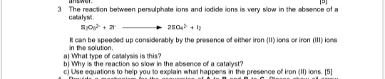 3 The reaction between persulphate ions and iodide ions is very slow in the absence of a
catalyst.
S,On + 21
2504 + 2
It can be speeded up considerably by the presence of either iron (I) ions or iron (II) ions
in the solution.
a) What type of catalysis is this?
b) Why is the reaction so slow in the absence of a catalyst?
c) Use equations to help you to explain what happens in the presence of iron (II) ions. [5]
