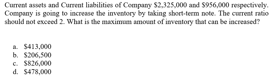 Current assets and Current liabilities of Company $2,325,000 and $956,000 respectively.
Company is going to increase the inventory by taking short-term note. The current ratio
should not exceed 2. What is the maximum amount of inventory that can be increased?
a. $413,000
b. $206,500
c. $826,000
d. $478,000
