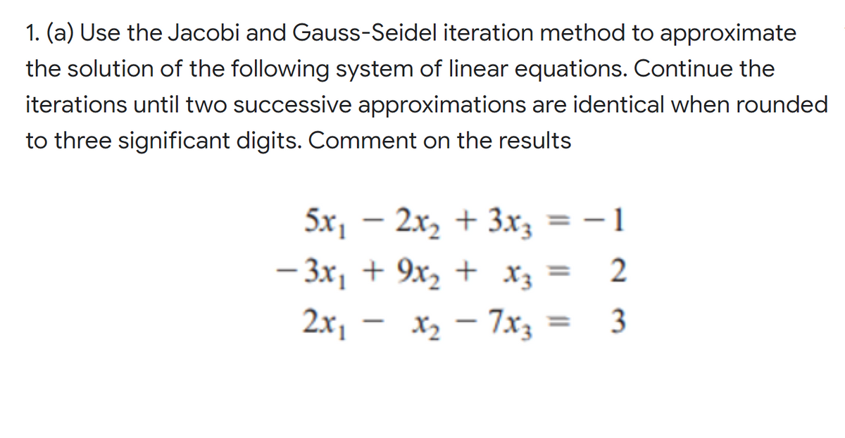 1. (a) Use the Jacobi and Gauss-Seidel iteration method to approximate
the solution of the following system of linear equations. Continue the
iterations until two successive approximations are identical when rounded
to three significant digits. Comment on the results
5x, – 2x,
+ 3x3 = – 1
- 3x, + 9x, + X3
2
2x, –
X2 – 7x3 =
3
%3D
