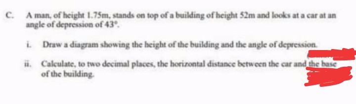 C. A man, of height 1.75m, stands on top of a building of height 52m and looks at a car at an
angle of depression of 43.
i.
Draw a diagram showing the height of the building and the angle of depression.
ii.
Calculate, to two decimal places, the horizontal distance between the car and the base
of the building.