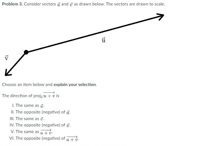 Problem 3. Consider vectors and as drawn below. The vectors are drawn to scale.
Choose an item below and explain your selection.
The direction of proj, u + vis
1. The same as u.
II. The opposite (negative) of u.
III. The same as 7.
IV. The opposite (negative) of 7.
V. The same as u + v.
VI. The opposite (negative) of u + v
15
1=