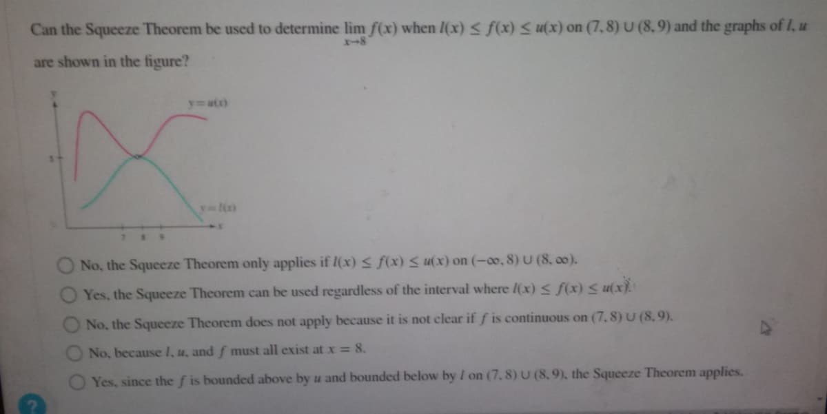 Can the Squeeze Theorem be used to determine lim f(x) when I(x) ≤ f(x) ≤ u(x) on (7,8) U (8,9) and the graphs of 1, u
are shown in the figure?
y=a(x)
y=1(x)
No, the Squeeze Theorem only applies if I(x) ≤ f(x) ≤ u(x) on (-∞, 8) U (8,00).
Yes, the Squeeze Theorem can be used regardless of the interval where l(x) ≤ f(x) < u(x).
not clear if f is continuous on (7, 8) U (8,9).
No, the Squeeze Theorem does not apply because it
No, because I, u, and f must all exist at x = 8.
Yes, since the f is bounded above by u and bounded below by I on (7.8) U (8,9), the Squeeze Theorem applies.