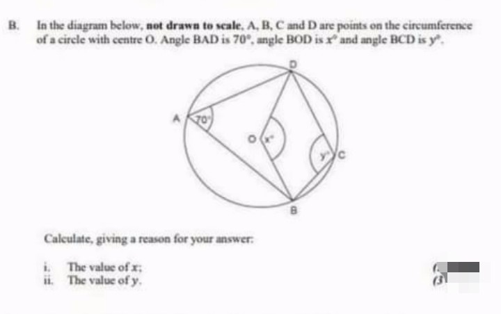 B. In the diagram below, not drawn to scale, A, B, C and D are points on the circumference
of a circle with centre O. Angle BAD is 70°, angle BOD is x and angle BCD is y.
Calculate, giving a reason for your answer.
i.
The value of x;
ii.
The value of y.
B