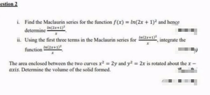 estion 2
i. Find the Maclaurin series for the function f(x) = ln(2x + 1)² and hence
determine In(2x+1)
ii. Using the first three terms in the Maclaurin series for
In(2x+1)
integrate the
function (2x+1)
The area enclosed between the two curves x² = 2y and y² = 2x is rotated about the x-
axis. Determine the volume of the solid formed.