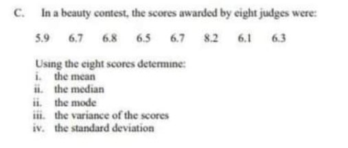 C.
In a beauty contest, the scores awarded by eight judges were:
5.9
6.7 6.8 6.5 6.7
8.2 6.1 6.3
Using the eight scores determine:
i. the mean
ii.
the median
ii. the mode
iii. the variance of the scores
iv. the standard deviation