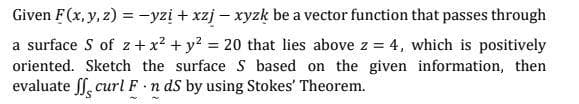 Given F(x, y, z) = -yzį + xzj – xyzk be a vector function that passes through
a surface S of z + x? + y? = 20 that lies above z = 4, which is positively
oriented. Sketch the surface S based on the given information, then
evaluate ff, curl F n ds by using Stokes' Theorem.
