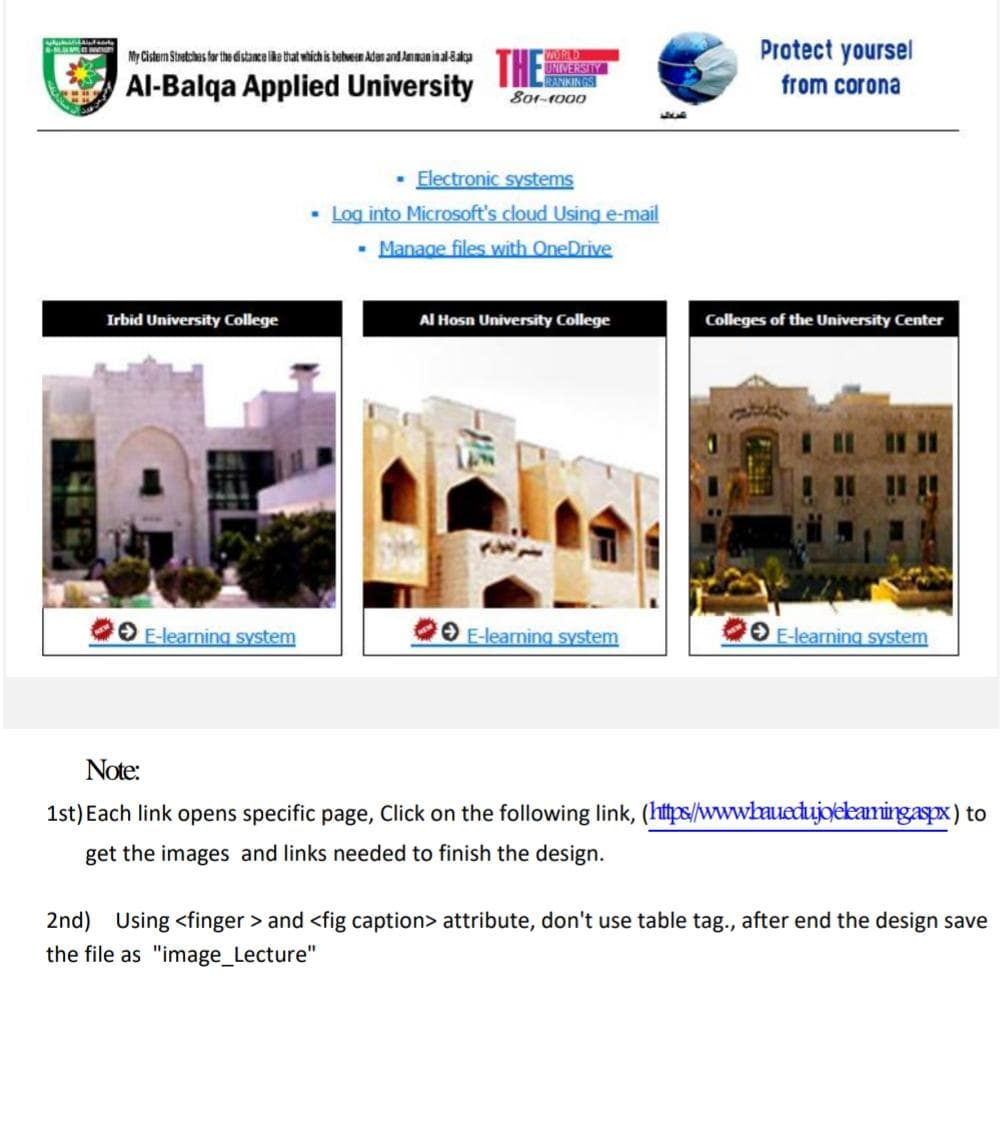 Protect yoursel
THE
My Cistern Stoetches for the distance like that which is bebveen Adan and Anman ina-8aka
Al-Balqa Applied University
UNIVERSITY
RANKIN GS
801-r000
from corona
Electronic systems
• Log into Microsoft's cloud Using e-mail
- Manage files with OneDrive
Irbid University College
Al Hosn University College
Colleges of the University Center
O E-learning system
O E-learning system
O E-learning system
Note:
1st) Each link opens specific page, Click on the following link, (http://www.bauedujoekamingaspx) to
get the images and links needed to finish the design.
2nd) Using <finger > and <fig caption> attribute, don't use table tag., after end the design save
the file as "image_Lecture"
