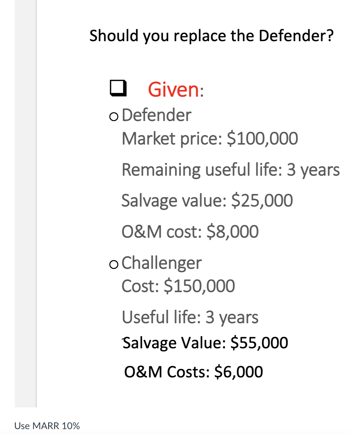 Should you replace the Defender?
Given:
o Defender
Market price: $100,000
Remaining useful life: 3 years
Salvage value: $25,000
O&M cost: $8,000
o Challenger
Cost: $150,000
Useful life: 3 years
Salvage Value: $55,000
O&M Costs: $6,000
Use MARR 10%
