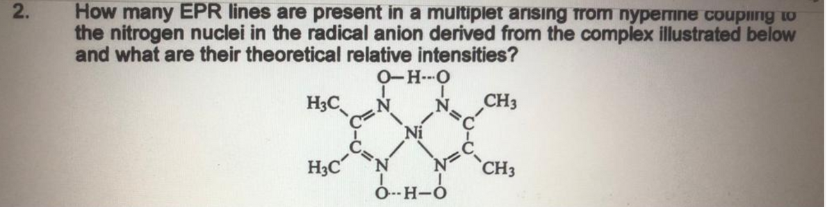 How many EPR lines are present in a multiplet arisıng trom nypemne couping to
the nitrogen nuclei in the radical anion derived from the complex illustrated below
and what are their theoretical relative intensities?
2.
O-H--O
H3C
CH3
H3C
CH3
O--H-O

