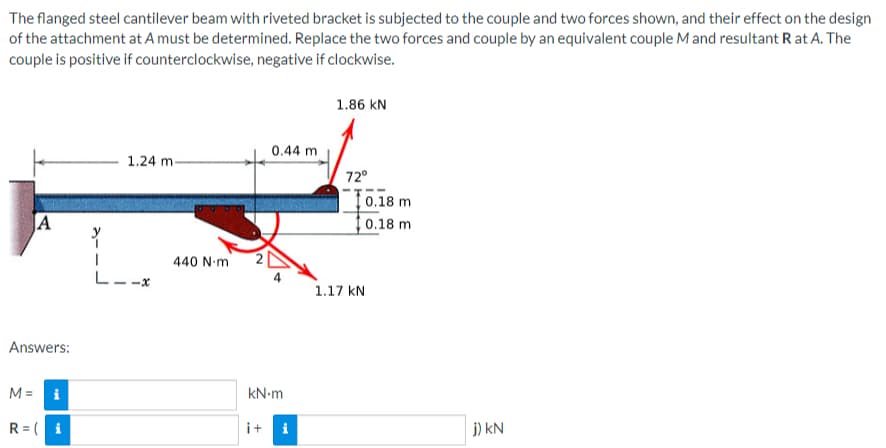 The
flanged steel cantilever beam with riveted bracket is subjected to the couple and two forces shown, and their effect on the design
of the attachment at A must be determined. Replace the two forces and couple by an equivalent couple M and resultant R at A. The
couple is positive if counterclockwise, negative if clockwise.
A
Answers:
M = i
R = (i
1.24 m-
440 Nm
0.44 m
kN.m
i+i
1.86 KN
72°
0.18 m
0.18 m
1.17 KN
j) KN