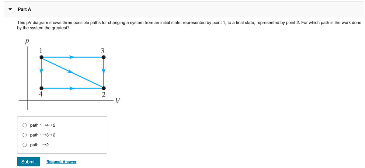 Part A
This pV diagram shows three possible paths for changing a system from an initial state, represented by point 1, to a final state, represented by point 2. For which path is the work done
by the system the greatest?
3
4
2
path 1+4-2
path 1-3-2
path 1+2
Submit
Request Answer
