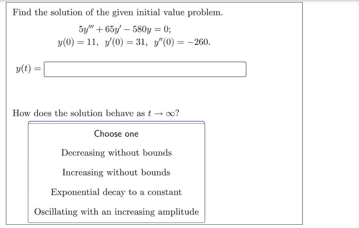 Find the solution of the given initial value problem.
5y""+65y' - 580y = 0;
y(0) = 11, y'(0) = 31, y″(0)
y(t)
= -260.
How does the solution behave as t→ ∞?
Choose one
Decreasing without bounds
Increasing without bounds
Exponential decay to a constant
Oscillating with an increasing amplitude