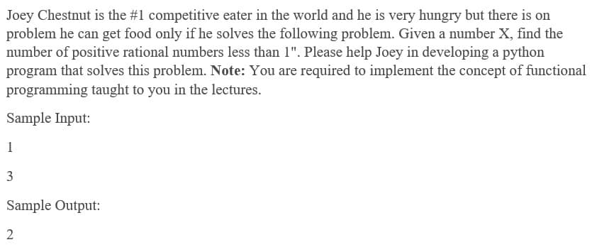 Joey Chestnut is the #1 competitive eater in the world and he is very hungry but there is on
problem he can get food only if he solves the following problem. Given a number X, find the
number of positive rational numbers less than 1". Please help Joey in developing a python
program that solves this problem. Note: You are required to implement the concept of functional
programming taught to you in the lectures.
Sample Input:
1
3
Sample Output:
2
