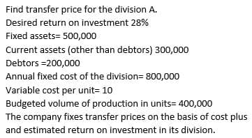 Find transfer price for the division A.
Desired return on investment 28%
Fixed assets=500,000
Current assets (other than debtors) 300,000
Debtors =200,000
Annual fixed cost of the division=800,000
Variable cost per unit= 10
Budgeted volume of production in units= 400,000
The company fixes transfer prices on the basis of cost plus
and estimated return on investment in its division.