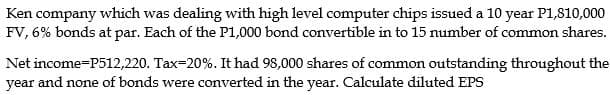 Ken company which was dealing with high level computer chips issued a 10 year P1,810,000
FV, 6% bonds at par. Each of the P1,000 bond convertible in to 15 number of common shares.
Net income-P512,220. Tax=20%. It had 98,000 shares of common outstanding throughout the
year and none of bonds were converted in the year. Calculate diluted EPS