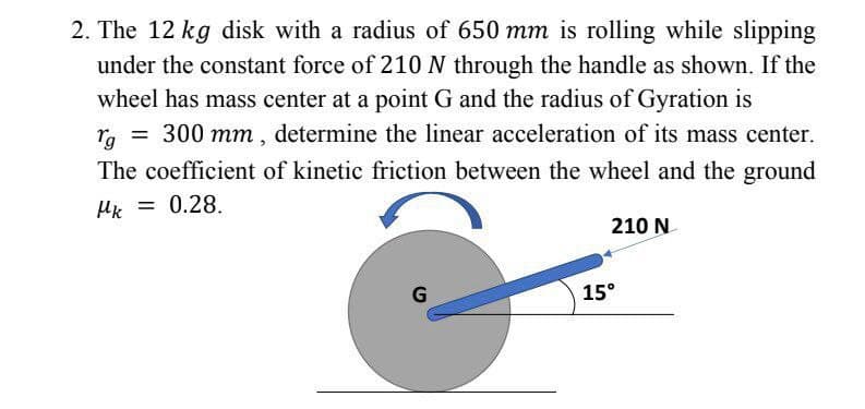 2. The 12 kg disk with a radius of 650 mm is rolling while slipping
under the constant force of 210 N through the handle as shown. If the
wheel has mass center at a point G and the radius of Gyration is
rg = 300 mm, determine the linear acceleration of its mass center.
The coefficient of kinetic friction between the wheel and the ground
Mk = 0.28.
210 N
G
15°