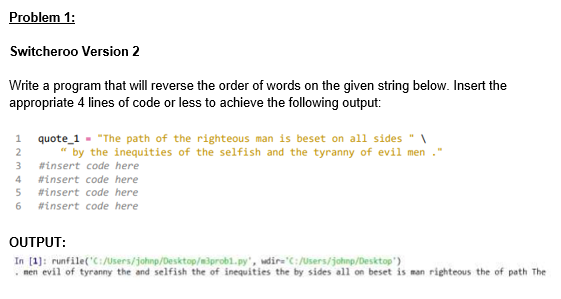 Problem 1:
Switcheroo Version 2
Write a program that will reverse the order of words on the given string below. Insert the
appropriate 4 lines of code or less to achieve the following output:
1
quote_1 "The path of the righteous man is beset on all sides "A
" by the inequities of the selfish and the tyranny of evil men
3
#insert code here
4
#insert code here
5 #insert code here
6 #insert code here
OUTPUT:
In [1]: runfile('C:/Users/johnp/Desktop/m3prob1.py", wdir='C:/Users/johnp/Desktop')
. men evil of tyranny the and selfish the of inequities the by sides all on beset is man righteous the of path The
2