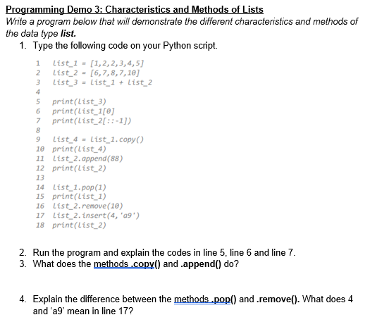 Programming Demo 3: Characteristics and Methods of Lists
Write a program below that will demonstrate the different characteristics and methods of
the data type list.
1. Type the following code on your Python script.
1
List_1 = [1,2,2,3,4,5]
2
List 2 = [6,7,8,7,10]
3
List_3 = List_1 + List_2
4
5
print(list_3)
6 print(list_1[0]
7
print(list_2[::-1])
8
9 List_4 = List_1.copy()
10 print (List 4)
11 List 2.append(88)
12 print (List_2)
13
14 List_1.pop(1)
15 print (List_1)
16 List_2.remove(10)
17 List_2.insert(4, '09')
18 print (list_2)
2. Run the program and explain the codes in line 5, line 6 and line 7.
3. What does the methods .copy() and .append() do?
4. Explain the difference between the methods .pop() and .remove(). What does 4
and 'a9' mean in line 17?