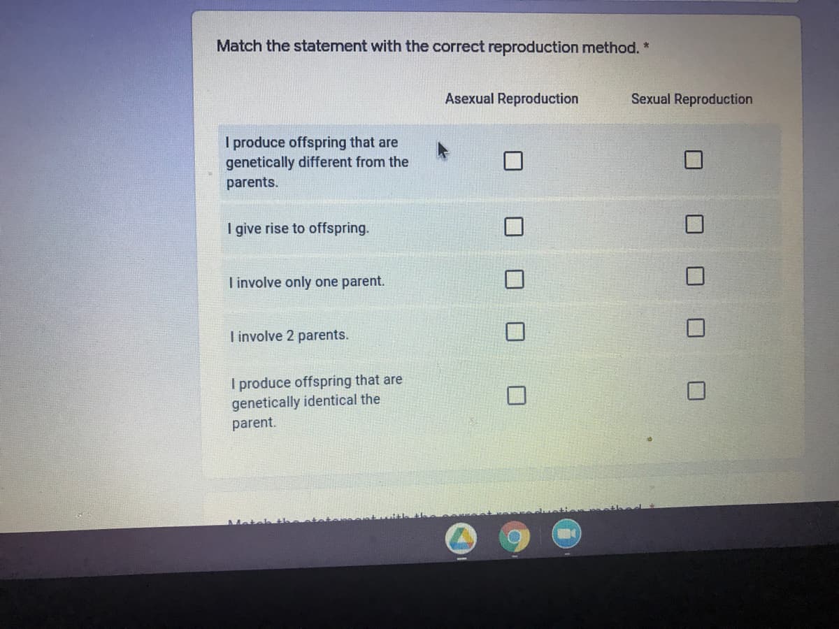 Match the statement with the correct reproduction method. *
Asexual Reproduction
Sexual Reproduction
I produce offspring that are
genetically different from the
parents.
I give rise to offspring.
I involve only one parent.
I involve 2 parents.
I produce offspring that are
genetically identical the
parent.
O O O O
