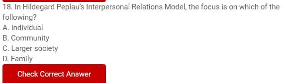 18. In Hildegard Peplau's Interpersonal Relations Model, the focus is on which of the
following?
A. Individual
B. Community
C. Larger society
D. Family
Check Correct Answer
