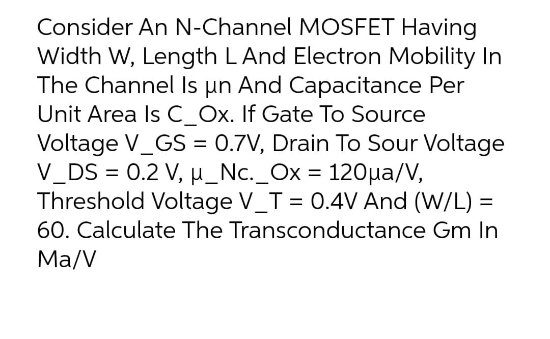 Consider An N-Channel MOSFET Having
Width W, Length LAnd Electron Mobility In
The Channel Is un And Capacitance Per
Unit Area Is C Ox. If Gate To Source
Voltage V_GS = 0.7V, Drain To Sour Voltage
V_DS = 0.2 V, µ_Nc._Ox = 120µa/V,
Threshold Voltage V_T = 0.4V And (W/L) =
60. Calculate The Transconductance Gm In
Ma/V
