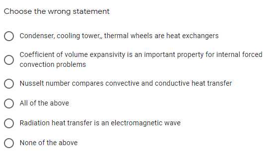 Choose the wrong statement
Condenser, cooling tower, thermal wheels are heat exchangers
Coefficient of volume expansivity is an important property for internal forced
convection problems
Nusselt number compares convective and conductive heat transfer
All of the above
Radiation heat transfer is an electromagnetic wave
O None of the above
