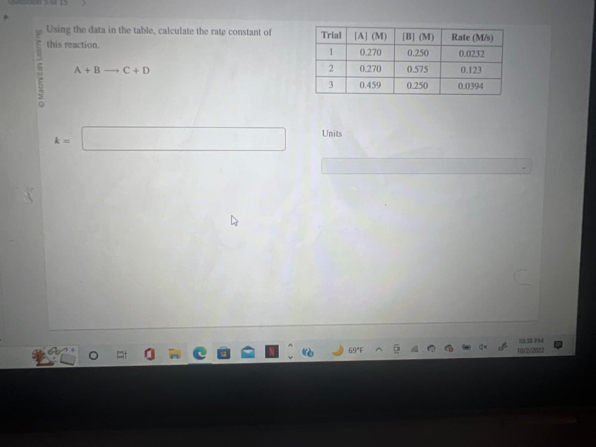 stion 3 of 15
Macmillan Learning
Using the data in the table, calculate the rate constant of
this reaction.
k=
A+B C+D
in
Trial
1
2
3
Units
[A] (M)
0.270
0.270
0.459
69°F
[B] (M)
0.250
0.575
0.250
Rate (M/s)
0.0232
0.123
0.0394
U
4x
B
10:38 PM
10/2/2022