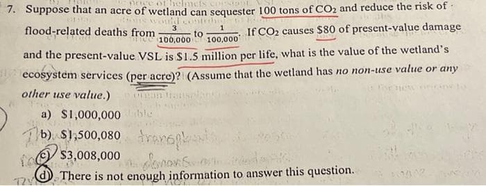 consignt
7. Suppose that an acre of wetland can sequester 100 tons of CO₂ and reduce the risk of
itong would contribu
3
to
1
100,000 100,000
If CO2 causes $80 of present-value damage
and the present-value VSL is $1.5 million per life, what is the value of the wetland's
ecosystem services (per acre)? (Assume that the wetland has no non-use value or any
other use value.)
SE HOW
a) $1,000,000 ble
b) $1,500,080 transpki
$3,008,000 im domons ost d
There is not enough information to answer this question.
flood-related deaths from