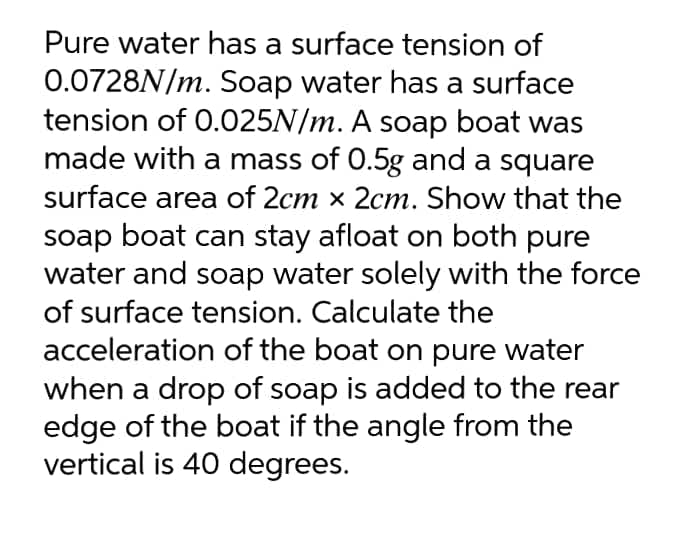 Pure water has a surface tension of
0.0728N/m. Soap water has a surface
tension of 0.025N/m. A soap boat was
made with a mass of 0.5g and a square
surface area of 2cm × 2cm. Show that the
soap boat can stay afloat on both pure
water and soap water solely with the force
of surface tension. Calculate the
acceleration of the boat on pure water
when a drop of soap is added to the rear
edge of the boat if the angle from the
vertical is 40 degrees.
