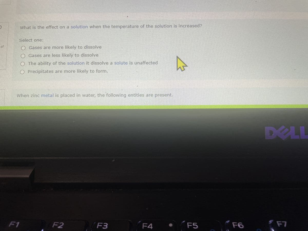 of
What is the effect on a solution when the temperature of the solution is increased?
Select one:
F1
Gases are more likely to dissolve
O Gases are less likely to dissolve
O The ability of the solution it dissolve a solute is unaffected
O Precipitates are more likely to form.
When zinc metal is placed in water, the following entities are present.
F2
F3
F4
4
F5
F6
DELL
F7