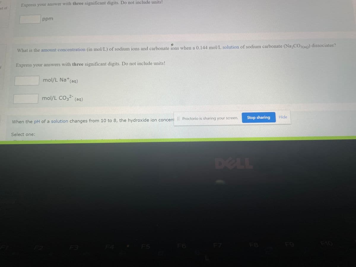 1
ut of
f
Express your answer with three significant digits. Do not include units!
ppm
What is the amount concentration (in mol/L) of sodium ions and carbonate ions when a 0.144 mol/L solution of sodium carbonate (Na₂CO3(aq)) dissociates?
Express your answers with three significant digits. Do not include units!
Select one:
mol/L Na+ (aq)
2-
mol/L CO3²- (aq)
When the pH of a solution changes from 10 to 8, the hydroxide ion concent
F2
F3
F5
Proctorio is sharing your screen.
F6
D
F7
Stop sharing Hide
LL
F8
F9