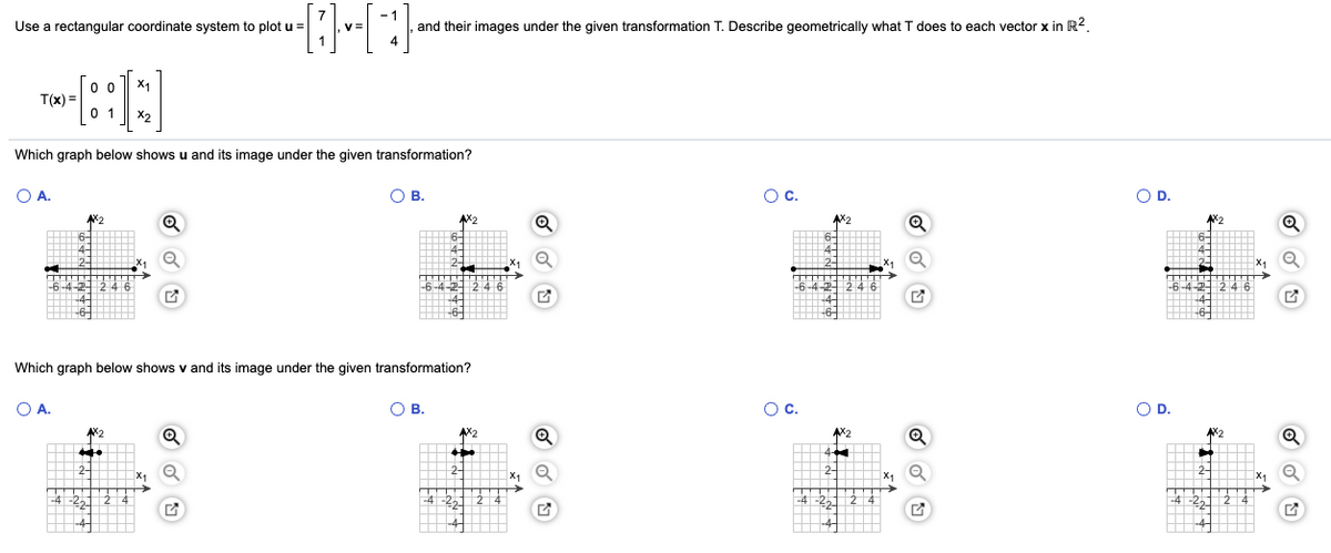 Use a rectangular coordinate system to plot u =
and their images under the given transformation T. Describe geometrically what T does to each vector x in R2.
0 0
X1
T(x) =
0 1
X2
Which graph below shows u and its image under the given transformation?
O A.
О в.
Oc.
OD.
AX2
Which graph below shows v and its image under the given transformation?
O A.
О в.
Oc.
OD.
