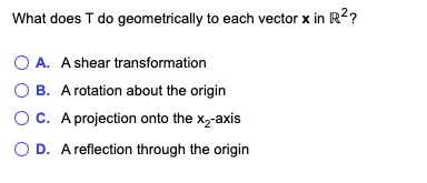 What does T do geometrically to each vector x in R2?
O A. Ashear transformation
O B. A rotation about the origin
Oc. A projection onto the x,-axis
O D. A reflection through the origin
