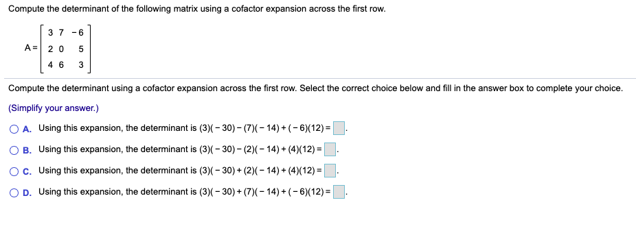 Compute the determinant of the following matrix using a cofactor expansion across the first row.
3 7
- 6
A= 2 0
4 6
3
Compute the determinant using a cofactor expansion across the first row. Select the correct choice below and fill in the answer box to complete your choice.
(Simplify your answer.)
O A. Using this expansion, the determinant is (3)(- 30) - (7)(- 14) + (- 6)(12) =
O B. Using this expansion, the determinant is (3)(- 30) - (2)(- 14) + (4)(12) =
c. Using this expansion, the determinant is (3)(- 30) + (2)(- 14) + (4)(12) =
O D. Using this expansion, the determinant is (3)(- 30) + (7)(- 14) + (- 6)(12) =
LO
