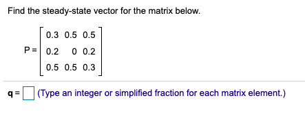 Find the steady-state vector for the matrix below.
0.3 0.5 0.5
P= 0,2
0 0.2
0.5 0.5 0.3
q =
(Type an integer or simplified fraction for each matrix element.)
