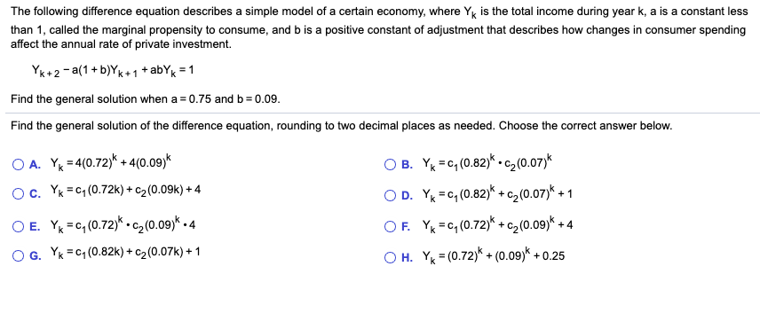 The following difference equation describes a simple model of a certain economy, where Yg is the total income during year k, a is a constant less
than 1, called the marginal propensity to consume, and b is a positive constant of adjustment that describes how changes in consumer spending
affect the annual rate of private investment.
YK+2- a(1 + b)Yk+1 + abYk = 1
Find the general solution when a = 0.75 and b= 0.09.
Find the general solution of the difference equation, rounding to two decimal places as needed. Choose the correct answer below.
O A. Y = 4(0.72)k + 4(0.09)k
O B. Y =c, (0.82)* .c2(0.07)*
Oc. Yk =C1 (0.72k) + c2(0.09k) + 4
O D. Y =c, (0.82)* + c, (0.07)* + 1
O E. Y =c, (0.72)* .c2(0.09)*
OF. Y =c, (0.72)* + c, (0.09)* + 4
•4
O G. Yk = C1 (0.82k) + c2(0.07k) + 1
O H. Y = (0.72)* + (0.09)* + 0.25
