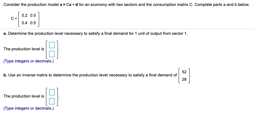 Consider the production model x = Cx+ d for an economy with two sectors and the consumption matrix C. Complete parts a and b below.
0.2 0,5
C =
0.4 0.5
a. Determine the production level necessary to satisfy a final demand for 1 unit of output from sector 1.
The production level is
(Type integers or decimals.)
52
b. Use an inverse matrix to determine the production level necessary to satisfy a final demand of
28
The production level is
(Type integers or decimals.)
