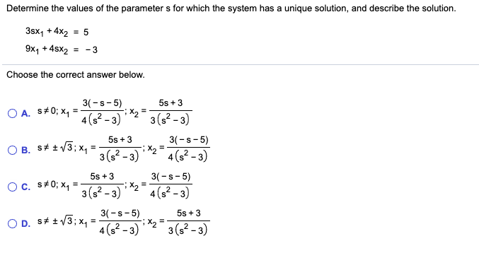 Determine the values of the parameter s for which the system has a unique solution, and describe the solution.
3sx, + 4x2 = 5
9x, + 4sx2 = -3
Choose the correct answer below.
3(-s-5)
5s +3
O A. s+0; x, =
4(s² - 3)
3(s? - 3)
3(-s- 5)
;X, =
5s +3
O B. S# t /3; x, =
3(s2 - 3)
4 (s² – 3)
5s +3
3(-s- 5)
Oc. s+0; x, =
3(s? - 3)
4(s? - 3)
3(-s- 5)
X2
4(s? - 3)
5s +3
O D. S# +/3; x,
3(s2 - 3)
