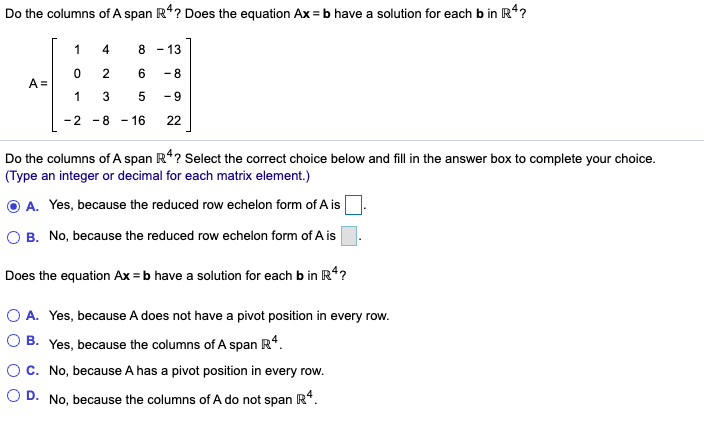 Do the columns of A span R4? Does the equation Ax = b have a solution for each b in R*?
1
4
8
- 13
2
-8
A =
1
5
- 9
-2 -8 - 16
22
Do the columns of A span R*? Select the correct choice below and fill in the answer box to complete your choice.
(Type an integer or decimal for each matrix element.)
O A. Yes, because the reduced row echelon form of A is
O B. No, because the reduced row echelon form of A is.
Does the equation Ax = b have a solution for each b in R4?
O A. Yes, because A does not have a pivot position in every row.
О В.
Yes, because the columns of A span R*.
C. No, because A has a pivot position in every row.
O D.
No, because the columns of A do not span
3.
