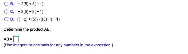 В. - 2(5) + 3(-1)
О с. - 2(5) - 3(-1)
O D. ((-2) + (5)) • ((3) + (- 1)
Determine the product AB.
AB =
(Use integers or decimals for any numbers in the expression.)
