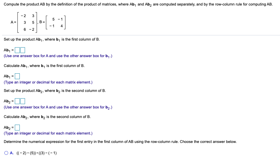 Compute the product AB by the definition of the product of matrices, where Ab, and Ab, are computed separately, and by the row-column rule for computing AB.
-2
3
5 -1
A =
3
5 |, B =
6 -2
Set up the product Ab,, where b, is the first column of B.
Ab, =
(Use one answer box for A and use the other answer box for b,.)
Calculate Ab,, where b, is the first column of B.
Ab, =
(Type an integer or decimal for each matrix element.)
Set up the product Ab2, where b, is the second column of B.
Ab, =
(Use one answer box for A and use the other answer box for b2.)
Calculate Ab2, where b, is the second column of B.
Ab2 =
(Type an integer or decimal for each matrix element.)
Determine the numerical expression for the first entry in the first column of AB using the row-column rule. Choose the correct answer below.
O A. ((-2)- (5)) • ((3) - (- 1)
