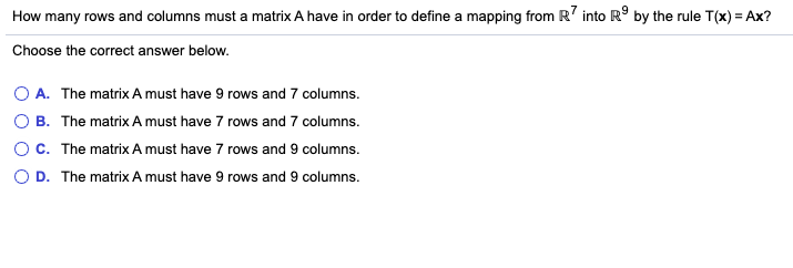 How many rows and columns must a matrix A have in order to define a mapping from R' into R° by the rule T(x) = Ax?
Choose the correct answer below.
O A. The matrix A must have 9 rows and 7 columns.
O B. The matrix A must have 7 rows and 7 columns.
OC. The matrix A must have 7 rows and 9 columns.
O D. The matrix A must have 9 rows and 9 columns.

