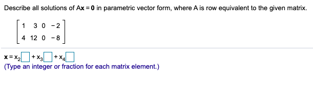 Describe all solutions of Ax = 0 in parametric vector form, where A is row equivalent to the given matrix.
1 30 -2
4 12 0 - 8
X= X,
+ X3
+ X4
(Type an integer or fraction for each matrix element.)
