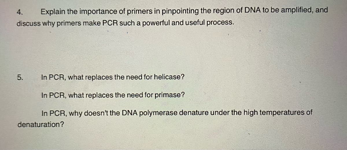 4.
Explain the importance of primers in pinpointing the region of DNA to be amplified, and
discuss why primers make PCR such a powerful and useful process.
5.
In PCR, what replaces the need for helicase?
In PCR, what replaces the need for primase?
In PCR, why doesn't the DNA polymerase denature under the high temperatures of
denaturation?
