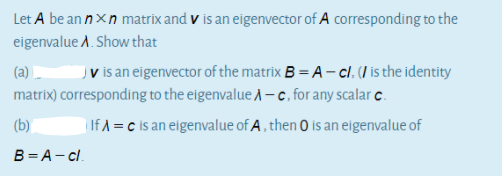 Let A be an nxn matrix and v is an eigenvector of A corresponding to the
eigenvalue A. Show that
(a) -
Jv is an eigenvector of the matrix B = A – cl. (I is the identity
matrix) corresponding to the eigenvalue A-c, for any scalar c.
(b)
| If A = c is an eigenvalue of A, then O is an eigenvalue of
B = A- c.
