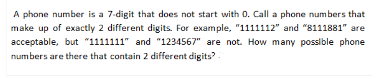 A phone number is a 7-digit that does not start with 0. Call a phone numbers that
make up of exactly 2 different digits. For example, "1111112" and "8111881" are
acceptable, but “1111111" and "1234567" are not. How many possible phone
numbers are there that contain 2 different digits? .
